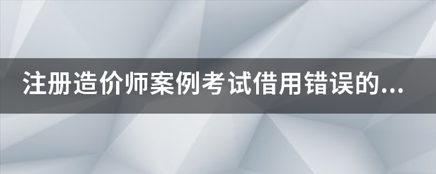 注冊造價師案例考試借用錯誤的結果  第1張