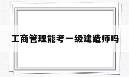 工商管理能考一級建造師嗎的簡單介紹  第1張